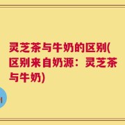 灵芝茶与牛奶的区别(区别来自奶源：灵芝茶与牛奶)