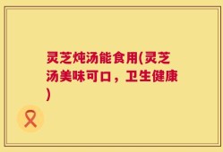 灵芝炖汤能食用(灵芝汤美味可口，卫生健康)