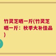 竹灵芝晒一斤(竹灵芝晒一斤：秋季大补佳品)