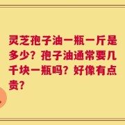 灵芝孢子油一瓶一斤是多少？孢子油通常要几千块一瓶吗？好像有点贵？