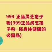 999 正品灵芝孢子粉(999正品灵芝孢子粉- 你身体健康的必需品)
