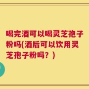 喝完酒可以喝灵芝孢子粉吗(酒后可以饮用灵芝孢子粉吗？)