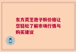 东方灵芝孢子粉价格让您轻松了解市场行情与购买建议