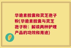 华谵素胶囊和灵芝孢子粉(华谵素胶囊与灵芝孢子粉：解读两种护理产品的功效和用途)