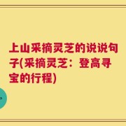 上山采摘灵芝的说说句子(采摘灵芝：登高寻宝的行程)