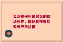 灵芝孢子粉是灵芝的精华所在，探秘其神奇功效与应用价值