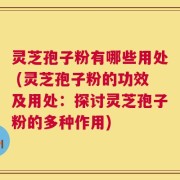 灵芝孢子粉有哪些用处 (灵芝孢子粉的功效及用处：探讨灵芝孢子粉的多种作用)