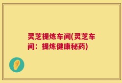 灵芝提炼车间(灵芝车间：提炼健康秘药)