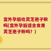 宫外孕后吃灵芝孢子粉吗(宫外孕后适合食用灵芝孢子粉吗？)