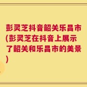 彭灵芝抖音韶关乐昌市(彭灵芝在抖音上展示了韶关和乐昌市的美景)