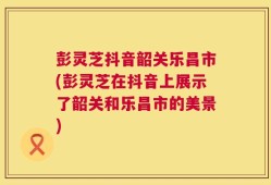 彭灵芝抖音韶关乐昌市(彭灵芝在抖音上展示了韶关和乐昌市的美景)