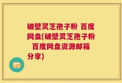 破壁灵芝孢子粉 百度网盘(破壁灵芝孢子粉  百度网盘资源邮箱分享)