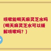 咳嗽能喝天麻灵芝水吗(喝天麻灵芝水可以缓解咳嗽吗？)