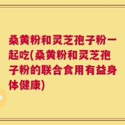桑黄粉和灵芝孢子粉一起吃(桑黄粉和灵芝孢子粉的联合食用有益身体健康)