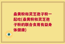 桑黄粉和灵芝孢子粉一起吃(桑黄粉和灵芝孢子粉的联合食用有益身体健康)