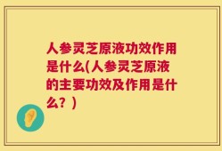 人参灵芝原液功效作用是什么(人参灵芝原液的主要功效及作用是什么？)