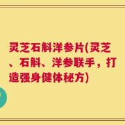 灵芝石斛洋参片(灵芝、石斛、洋参联手，打造强身健体秘方)