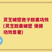 灵芝破壁孢子胶囊功效(灵芝胶囊破壁 保健功效显著)