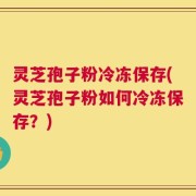 灵芝孢子粉冷冻保存(灵芝孢子粉如何冷冻保存？)