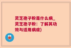 灵芝孢子粉是什么病_灵芝孢子粉：了解其功效与适用病症)