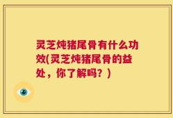 灵芝炖猪尾骨有什么功效(灵芝炖猪尾骨的益处，你了解吗？)