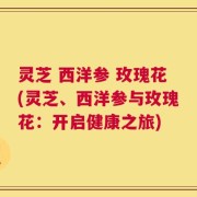 灵芝 西洋参 玫瑰花(灵芝、西洋参与玫瑰花：开启健康之旅)