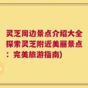 灵芝周边景点介绍大全探索灵芝附近美丽景点：完美旅游指南)