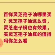 百样灵芝孢子油哪里买？灵芝孢子油这么贵，灵芝孢子粉也有效果，买灵芝孢子油真的值得吗你怎么看
