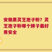 安徽黑灵芝孢子粉？灵芝孢子粉哪个牌子最好用安全