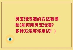 灵芝浸泡酒的方法有哪些(如何用灵芝泡酒？多种方法等你来试！)