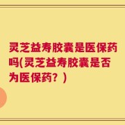 灵芝益寿胶囊是医保药吗(灵芝益寿胶囊是否为医保药？)