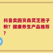抖音卖因贝森灵芝孢子粉？健康养生产品推荐？