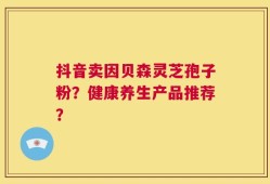 抖音卖因贝森灵芝孢子粉？健康养生产品推荐？