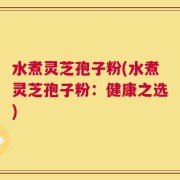 水煮灵芝孢子粉(水煮灵芝孢子粉：健康之选)