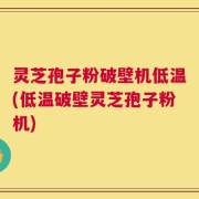 灵芝孢子粉破壁机低温(低温破壁灵芝孢子粉机)