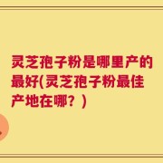 灵芝孢子粉是哪里产的最好(灵芝孢子粉最佳产地在哪？)