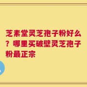芝素堂灵芝孢子粉好么？哪里买破壁灵芝孢子粉最正宗