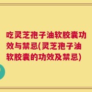 吃灵芝孢子油软胶囊功效与禁忌(灵芝孢子油软胶囊的功效及禁忌)