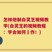 怎样炮制白灵芝视频教学(白灵芝的视频教程：学会如何製作！)