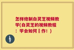怎样炮制白灵芝视频教学(白灵芝的视频教程：学会如何製作！)