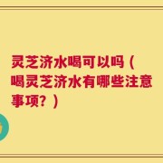 灵芝济水喝可以吗 (喝灵芝济水有哪些注意事项？)