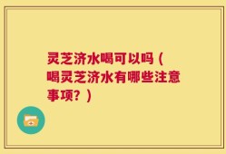 灵芝济水喝可以吗 (喝灵芝济水有哪些注意事项？)