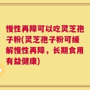 慢性再障可以吃灵芝孢子粉(灵芝孢子粉可缓解慢性再障，长期食用有益健康)