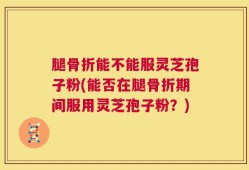 腿骨折能不能服灵芝孢子粉(能否在腿骨折期间服用灵芝孢子粉？)