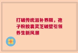 打破传统滋补界限，孢子粉胶囊灵芝破壁引领养生新风潮