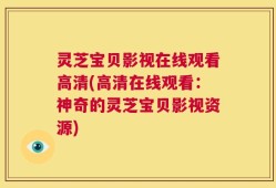 灵芝宝贝影视在线观看高清(高清在线观看：神奇的灵芝宝贝影视资源)