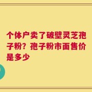个体户卖了破壁灵芝孢子粉？孢子粉市面售价是多少