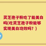 灵芝孢子粉吃了能美白吗(吃灵芝孢子粉能够实现美白功效吗？)