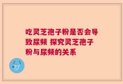 吃灵芝孢子粉是否会导致尿频 探究灵芝孢子粉与尿频的关系