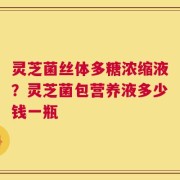 灵芝菌丝体多糖浓缩液？灵芝菌包营养液多少钱一瓶